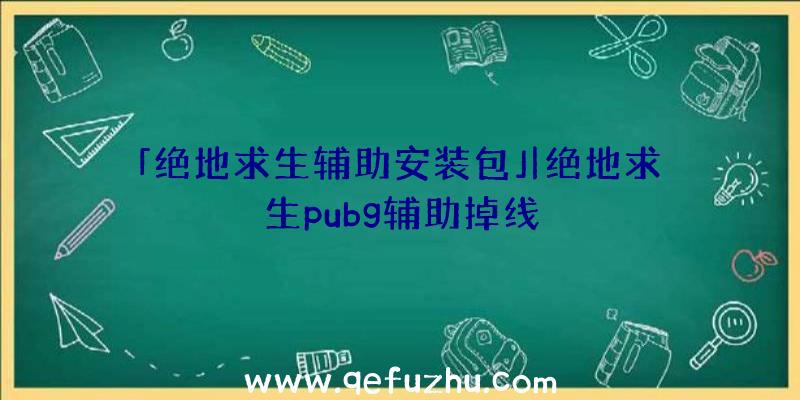 「绝地求生辅助安装包」|绝地求生pubg辅助掉线